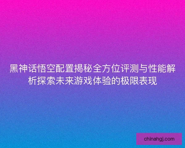 黑神话悟空配置揭秘全方位评测与性能解析探索未来游戏体验的极限表现
