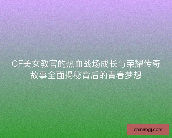 CF美女教官的热血战场成长与荣耀传奇故事全面揭秘背后的青春梦想