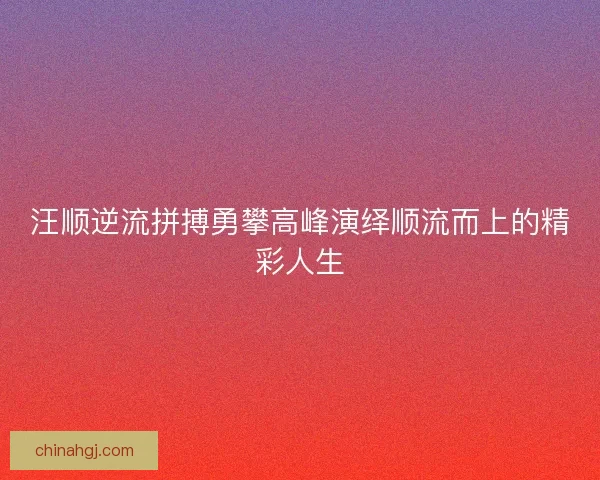 汪顺逆流拼搏勇攀高峰演绎顺流而上的精彩人生