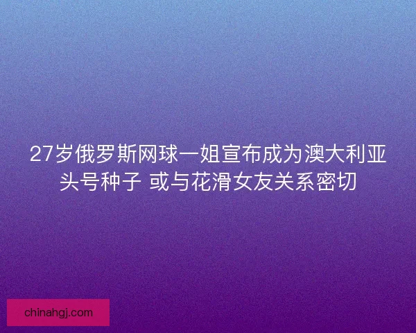 27岁俄罗斯网球一姐宣布成为澳大利亚头号种子 或与花滑女友关系密切