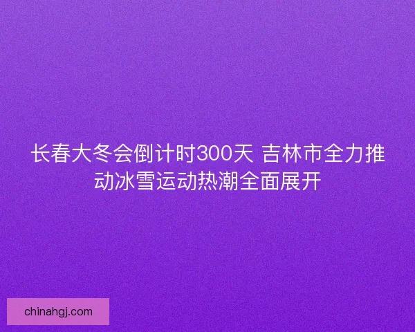 长春大冬会倒计时300天 吉林市全力推动冰雪运动热潮全面展开