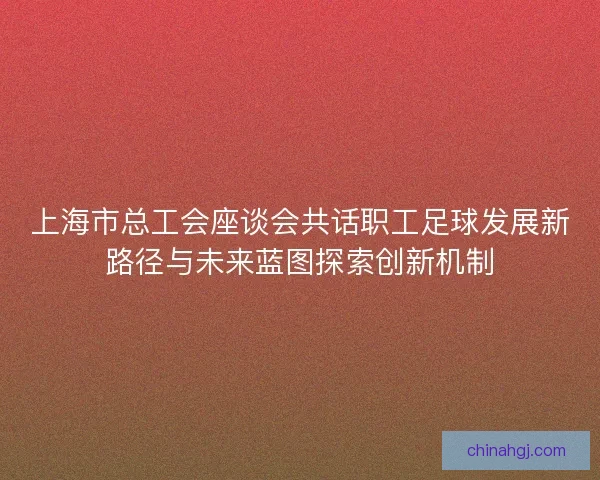 上海市总工会座谈会共话职工足球发展新路径与未来蓝图探索创新机制