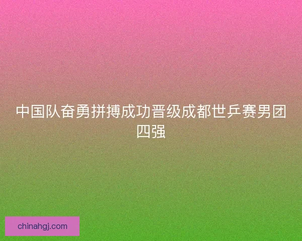 中国队奋勇拼搏成功晋级成都世乒赛男团四强