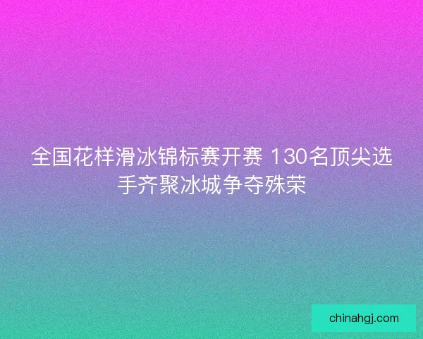 全国花样滑冰锦标赛开赛 130名顶尖选手齐聚冰城争夺殊荣