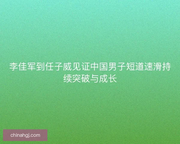 李佳军到任子威见证中国男子短道速滑持续突破与成长