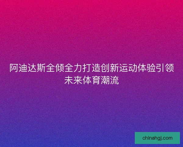 阿迪达斯全倾全力打造创新运动体验引领未来体育潮流