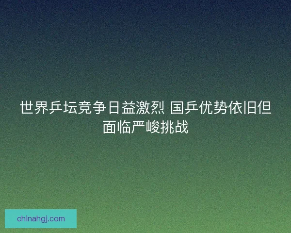 世界乒坛竞争日益激烈 国乒优势依旧但面临严峻挑战