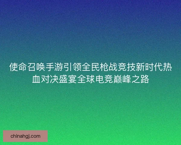 使命召唤手游引领全民枪战竞技新时代热血对决盛宴全球电竞巅峰之路