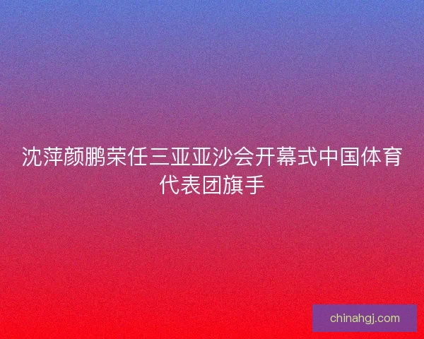 沈萍颜鹏荣任三亚亚沙会开幕式中国体育代表团旗手
