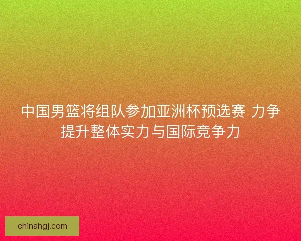 中国男篮将组队参加亚洲杯预选赛 力争提升整体实力与国际竞争力